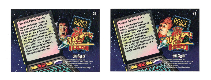 Backs of Hitchhiker's Guide to the Galaxy cards.
Left card: "The Ship Picked Them Up - Zaphod Beeblebrox, captain of the stolen Heart of Gold, asks his pilot/navigator/girlfriend Trillian why she picked up two stray hitchhikers. However, the ship itself picked them up, at an improbability factor of 2 to the power of 267,709—1 against, which happens to be Arthur's phone number in his now-demolished Islington flat."
Right card: "Planet of the Biros, Part 1 - One of the stranger Guide entries relates the experiences of Veet Voojagig, a brilliant academic, who after drinking Pan-Galactic Gargle Blasters with Zaphod Beeblebrox, became obsessed with the problem of what had happened to all the biros (ballpoint pens) he'd bought over the years."
