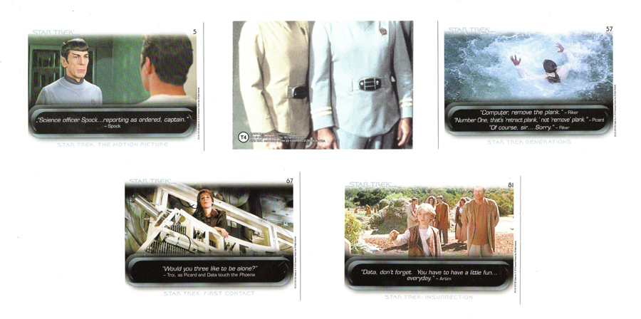 Card 1: "Science officer Spock...reporting as ordered, captain." - Spock (Star Trek: The Motion Picture)
Card 2: Puzzle piece of group shot from Star Trek TMP
Card 3: "Computer, remove the plank." - Riker
"Number One, that's 'retract plank,' not 'remove' plank." - Picard
"Of course, sir...Sorry." - Riker (Star Trek Generations)
Card 4: "Would you three like to be alone?" - Troi, as Picard and Data touch the Phoenix (Star Trek: First Contact)
Card 5: "Data, don't forget. You have to have a little fun...everyday." - Artim (Star Trek: Insurrection)
