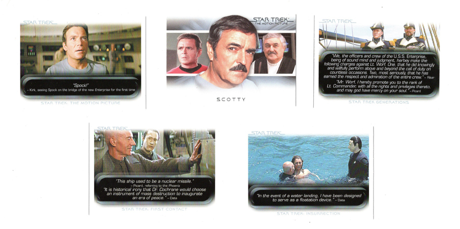 Card 1: "Spock!" - Kirk seeing Spock on the bridge of the new Enterprise for the first time. (Star Trek: The Motion Picture)
Card 2: Scotty with photos of him from TOS, TMP, and TUC
Card 3: "We, the officers and crew of the U.S.S. Enterprise, being of sound mind and judgment, hereby make the following charges against Lt. Worf. One, that he did knowingly and willfully perform above and beyond the call of duty on countless occasions. Two, most seriously that he has earned the respect and admiration of the entire crew." - Riker
"Mr. Worf, I hereby promote you to the rank of Lt. Commander, with all the rights and privileges thereto, and may god have mercy on your soul." - Picard (Star Trek Generations)
Card 4: "This ship used to be a nuclear missile." - Picard, referring to the Phoenix
"It is historical irony that Dr. Cochrane would choose an instrument of mass destruction to inaugurate an era of peace." - Data (Star Trek: First Contact)
Card 5: "In the event of a water landing, I have been designed to serve as af flotation device." - Data (Star Trek: Insurrection)